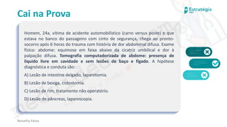 medvideos.com
Cópia não é roubo ♥
Cai na Prova
Homem, 24a, vítima de acidente automobilístico (carro versus poste) e que
estava no banco do passageiro com cinto de segurança, chega ao pronto-
socorro após 6 horas do trauma com história de dor abdominal difusa. Exame
físico: abdome: equimose em faixa abaixo da cicatriz umbilical e dor à
palpação difusa. Tomografia computadorizada de abdome: presença de
líquido livre em cavidade e sem lesões de baço e fígado. A hipótese
diagnóstica e conduta são:
A) Lesão de intestino delgado, laparotomia.
B) Lesão de bexiga, cistostomia.
C) Lesão de rim, tratamento não operatório.
D) Lesão de pâncreas, laparoscopia.
Renatha Paiva
medvideos.com
Cópia não é roubo ♥
 
