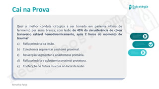 medvideos.com
Cópia não é roubo ♥
Cai na Prova
Qual a melhor conduta cirúrgica a ser tomada em paciente vítima de
ferimento por arma branca, com lesão de 45% da circunferência do cólon
transverso estável hemodinamicamente, após 2 horas do momento do
trauma?
a) Rafia primária da lesão.
b) Colectomia segmentar a estoma proximal.
c) Ressecção segmentar e anastomose primária.
d) Rafia primária e colostomia proximal protetora.
e) Confecção de fístula mucosa no local da lesão.
Renatha Paiva
medvideos.com
Cópia não é roubo ♥
 