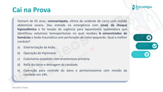 medvideos.com
Cópia não é roubo ♥
Cai na Prova
Homem de 65 anos, coronariopata, vítima de acidente de carro com colisão
abdominal severa. Deu entrada na emergência com sinais de choque
hipovolêmico e foi levado de urgência para laparotomia exploradora que
identificou volumoso hemoperitoneo no qual recebeu 6 concentrados de
hemácias e lesão traumática com perfuração do colon esquerdo. Qual a melhor
conduta?
a) Exteriorização da lesão.
b) Operação de Hartmann.
c) Colectomia esquerda com anastomose primária.
d) Rafia do colon e drenagem da cavidade.
e) Operação para controle do dano e peritoniostomia com revisão da
cavidade em 24h.
Renatha Paiva
medvideos.com
Cópia não é roubo ♥
 