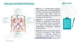 medvideos.com
Cópia não é roubo ♥
Renatha Paiva
TRAUMA RETROPERITONEAL
• Zona I: É o retroperitônio central,
linha média supra e inframesocólica.
Contém a aorta, a veia cava inferior,
as origens dos vasos renais e
viscerais principais, uma porção do
duodeno e do pâncreas.
• Zona II: é o retroperitônio lateral,
Contém as glândulas supra-renais,
os rins, os vasos renais, os ureteres
e o cólon ascendente (direita) e
descendente (esquerda). Goteiras
parietocólicas.
• Zona III: inferior à bifurcação aórtica
e inclui as artérias e veias ilíacas
internas e externas direita e
esquerda, o ureter distal, o cólon
sigmoide distal e o reto.
medvideos.com
Cópia não é roubo ♥
 