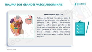 medvideos.com
Cópia não é roubo ♥
Renatha Paiva
TRAUMA DOS GRANDES VASOS ABDOMINAIS
MANOBRA DE MATTOX
Rotação medial das vísceras que estão à
esquerda no abdome, com abertura do
peritônio na goteira parietocólica
esquerda. Melhor acesso para lesões do
andar supramesocólico, ou seja, lesões da
aorta proximal e seus ramos, como o
tronco celíaco, artéria mesentérica
superior proximal, vasos renais e ilíacos à
esquerda.
medvideos.com
Cópia não é roubo ♥
 