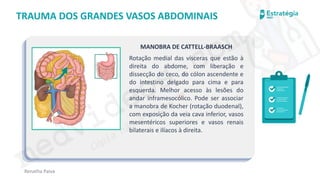medvideos.com
Cópia não é roubo ♥
Renatha Paiva
TRAUMA DOS GRANDES VASOS ABDOMINAIS
MANOBRA DE CATTELL-BRAASCH
Rotação medial das vísceras que estão à
direita do abdome, com liberação e
dissecção do ceco, do cólon ascendente e
do intestino delgado para cima e para
esquerda. Melhor acesso às lesões do
andar inframesocólico. Pode ser associar
a manobra de Kocher (rotação duodenal),
com exposição da veia cava inferior, vasos
mesentéricos superiores e vasos renais
bilaterais e ilíacos à direita.
medvideos.com
Cópia não é roubo ♥
 