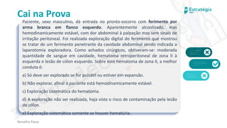 medvideos.com
Cópia não é roubo ♥
Cai na Prova
Paciente, sexo masculino, dá entrada no pronto-socorro com ferimento por
arma branca em flanco esquerdo. Aparentemente alcoolizado, mas
hemodinamicamente estável, com dor abdominal à palpação mas sem sinais de
irritação peritoneal. Foi realizada exploração digital do ferimento que mostrou
se tratar de um ferimento penetrante da cavidade abdominal sendo indicada a
laparotomia exploradora. Como achados cirúrgicos, obtiveram-se: moderada
quantidade de sangue em cavidade, hematoma retroperitoneal de zona II à
esquerda e lesão de cólon esquerdo. Sobre este hematoma de zona II, a melhor
conduta é:
a) Só deve ser explorado se for pulsátil ou estiver em expansão.
b) Não explorar, afinal o paciente está hemodinamicamente estável.
c) Exploração sistemática do hematoma.
d) A exploração não ser realizada, haja vista o risco de contaminação pela lesão
de cólon.
e) Exploração sistemática somente se houver hematúria.
Renatha Paiva
medvideos.com
Cópia não é roubo ♥
 