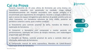 medvideos.com
Cópia não é roubo ♥
Cai na Prova
Paciente masculino de 33 anos vítima de ferimento por arma branca em
hipocôndrio esquerdo, com penetração na cavidade, chega estável
hemodinamicamente em Hospital secundário com equipe cirúrgica e é
encaminhado para laparotomia de emergência. Durante a cirurgia evidencia-se,
após o acesso do espaço retrogástrico pela abertura do grande omento junto ao
cólon transverso, um hematoma volumoso de linha média, posterior ao
peritônio e anterior a aorta, qual a melhor conduta?
a) Toracotomia para controle proximal da aorta, manobra de Mattox e
exploração do hematoma.
b) Comprimir o hematoma com compressas e manter paciente em
peritoniostomia, internado em centro de terapia intensiva, com reabordagem
programada após 48 horas.
c) Manobra de Mattox, controle proximal de aorta e controle distal pré-
bifurcação, exploração de hematoma.
d) Compressão manual de aorta supracelíaca, Manobra de Cattell-Braasch
exploração direta de hematoma.
Renatha Paiva
medvideos.com
Cópia não é roubo ♥
 