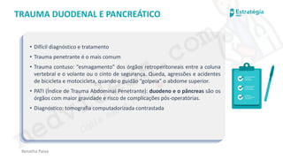 medvideos.com
Cópia não é roubo ♥
Renatha Paiva
TRAUMA DUODENAL E PANCREÁTICO
• Difícil diagnóstico e tratamento
• Trauma penetrante é o mais comum
• Trauma contuso: “esmagamento” dos órgãos retroperitoneais entre a coluna
vertebral e o volante ou o cinto de segurança. Queda, agressões e acidentes
de bicicleta e motocicleta, quando o guidão “golpeia” o abdome superior.
• PATI (Índice de Trauma Abdominal Penetrante): duodeno e o pâncreas são os
órgãos com maior gravidade e risco de complicações pós-operatórias.
• Diagnóstico: tomografia computadorizada contrastada
medvideos.com
Cópia não é roubo ♥
 
