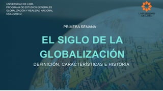 EL SIGLO DE LA
GLOBALIZACIÓN
DEFINICIÓN, CARACTERÍSTICAS E HISTORIA
UNIVERSIDAD DE LIIMA
PROGRAMA DE ESTUDIOS GENERALES
GLOBALIZACIÓN Y REALIDAD NACIONAL
CICLO 2023-2
PRIMERA SEMANA
 