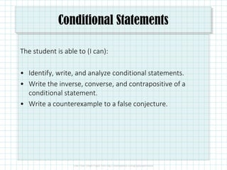 Conditional Statements
The student is able to (I can):
• Identify, write, and analyze conditional statements.
• Write the inverse, converse, and contrapositive of a
conditional statement.
• Write a counterexample to a false conjecture.
 