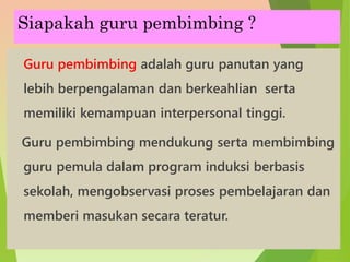 Siapakah guru pembimbing ?
Guru pembimbing adalah guru panutan yang
lebih berpengalaman dan berkeahlian serta
memiliki kemampuan interpersonal tinggi.
Guru pembimbing mendukung serta membimbing
guru pemula dalam program induksi berbasis
sekolah, mengobservasi proses pembelajaran dan
memberi masukan secara teratur.
 