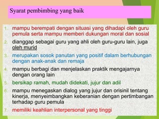 Syarat pembimbing yang baik
1. mampu berempati dengan situasi yang dihadapi oleh guru
pemula serta mampu memberi dukungan moral dan sosial
2. dianggap sebagai guru yang ahli oleh guru-guru lain, juga
oleh murid
3. merupakan sosok panutan yang positif dalam berhubungan
dengan anak-anak dan remaja
4. mampu berbagi dan menjelaskan praktik mengajarnya
dengan orang lain
5. bersikap ramah, mudah didekati, jujur dan adil
6. mampu menegaskan dialog yang jujur dan orisinil tentang
kinerja, menyeimbangkan keberanian dengan pertimbangan
terhadap guru pemula
7. memiliki keahlian interpersonal yang tinggi
 