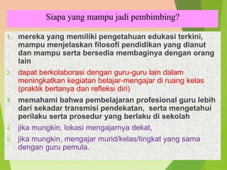 Siapa yang mampu jadi pembimbing?
1. mereka yang memiliki pengetahuan edukasi terkini,
mampu menjelaskan filosofi pendidikan yang dianut
dan mampu serta bersedia membaginya dengan orang
lain
2. dapat berkolaborasi dengan guru-guru lain dalam
meningkatkan kegiatan belajar-mengajar di ruang kelas
(praktik bertanya dan refleksi diri)
3. memahami bahwa pembelajaran profesional guru lebih
dari sekadar transmisi pendekatan, serta mengetahui
perilaku serta prosedur yang berlaku di sekolah
4. jika mungkin, lokasi mengajarnya dekat,
5. jika mungkin, mengajar murid/kelas/tingkat yang sama
dengan guru pemula.
 