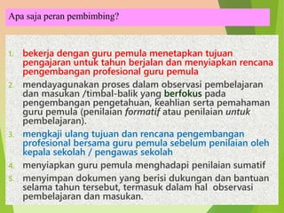 Apa saja peran pembimbing?
1. bekerja dengan guru pemula menetapkan tujuan
pengajaran untuk tahun berjalan dan menyiapkan rencana
pengembangan profesional guru pemula
2. mendayagunakan proses dalam observasi pembelajaran
dan masukan /timbal-balik yang berfokus pada
pengembangan pengetahuan, keahlian serta pemahaman
guru pemula (penilaian formatif atau penilaian untuk
pembelajaran).
3. mengkaji ulang tujuan dan rencana pengembangan
profesional bersama guru pemula sebelum penilaian oleh
kepala sekolah / pengawas sekolah
4. menyiapkan guru pemula menghadapi penilaian sumatif
5. menyimpan dokumen yang berisi dukungan dan bantuan
selama tahun tersebut, termasuk dalam hal observasi
pembelajaran dan masukan.
 