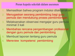 Peran kepala sekolah dalam asesmen
1. Memastikan bahwa program induksi dilaksanakan
2. Menugaskan seorang pembimbing bagi guru
pemula dan mendukung proses pembimbingan
3. Melaksanakan observasi mengajar guru pemula
minimal 3 kali
4. Membahas rencana pengembangan profesional
dengan guru pemula dan pembimbing
5. Membuat laporan tentang guru pemula
6. Mereview kompetensi pembimbing
 