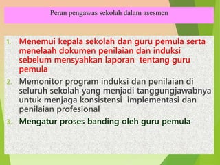 Peran pengawas sekolah dalam asesmen
1. Menemui kepala sekolah dan guru pemula serta
menelaah dokumen penilaian dan induksi
sebelum mensyahkan laporan tentang guru
pemula
2. Memonitor program induksi dan penilaian di
seluruh sekolah yang menjadi tanggungjawabnya
untuk menjaga konsistensi implementasi dan
penilaian profesional
3. Mengatur proses banding oleh guru pemula
 