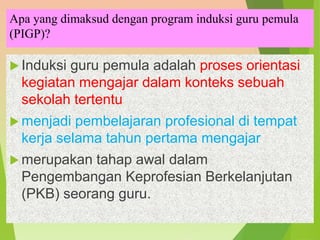 Apa yang dimaksud dengan program induksi guru pemula
(PIGP)?
 Induksi guru pemula adalah proses orientasi
kegiatan mengajar dalam konteks sebuah
sekolah tertentu
 menjadi pembelajaran profesional di tempat
kerja selama tahun pertama mengajar
 merupakan tahap awal dalam
Pengembangan Keprofesian Berkelanjutan
(PKB) seorang guru.
 
