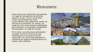 Resumen:
Estas estructuras representan el esqueleto
y el soporte fundamental de edificios,
puentes, presas, torres y otras obras
civiles, garantizando que estas
construcciones sean capaces de resistir las
fuerzas de la gravedad, los vientos, las
cargas de uso y otros factores ambientales
para mantener su integridad, estabilidad y
funcionalidad a lo largo del tiempo.
Por lo tanto, las estructuras desempeñan
un papel crucial en la forma en que
interactuamos con nuestro entorno
construido y en cómo experimentamos y
utilizamos los espacios arquitectónicos en
nuestra vida cotidiana.
 