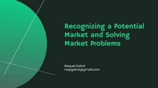 Recognizing a Potential
Market and Solving
Market Problems
Raquel Gahol
raqzgahol@gmail.com
 
