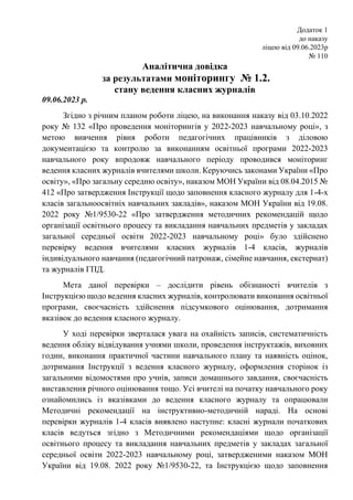 Додаток 1
до наказу
ліцею від 09.06.2023р
№ 110
Аналітична довідка
за результатами моніторингу № 1.2.
стану ведення класних журналів
09.06.2023 р.
Згідно з річним планом роботи ліцею, на виконання наказу від 03.10.2022
року № 132 «Про проведення моніторингів у 2022-2023 навчальному році», з
метою вивчення рівня роботи педагогічних працівників з діловою
документацією та контролю за виконанням освітньої програми 2022-2023
навчального року впродовж навчального періоду проводився моніторинг
ведення класних журналів вчителями школи. Керуючись законами України «Про
освіту», «Про загальну середню освіту», наказом МОН України від 08.04.2015 №
412 «Про затвердження Інструкції щодо заповнення класного журналу для 1-4-х
класів загальноосвітніх навчальних закладів», наказом МОН України від 19.08.
2022 року №1/9530-22 «Про затвердження методичних рекомендацій щодо
організації освітнього процесу та викладання навчальних предметів у закладах
загальної середньої освіти 2022-2023 навчальному році» було здійснено
перевірку ведення вчителями класних журналів 1-4 класів, журналів
індивідуального навчання (педагогічний патронаж, сімейне навчання, екстернат)
та журналів ГПД.
Мета даної перевірки – дослідити рівень обізнаності вчителів з
Інструкцією щодо ведення класних журналів, контролювати виконання освітньої
програми, своєчасність здійснення підсумкового оцінювання, дотримання
вказівок до ведення класного журналу.
У ході перевірки зверталася увага на охайність записів, систематичність
ведення обліку відвідування учнями школи, проведення інструктажів, виховних
годин, виконання практичної частини навчального плану та наявність оцінок,
дотримання Інструкції з ведення класного журналу, оформлення сторінок із
загальними відомостями про учнів, записи домашнього завдання, своєчасність
виставлення річного оцінювання тощо. Усі вчителі на початку навчального року
ознайомились із вказівками до ведення класного журналу та опрацювали
Методичні рекомендації на інструктивно-методичній нараді. На основі
перевірки журналів 1-4 класів виявлено наступне: класні журнали початкових
класів ведуться згідно з Методичними рекомендаціями щодо організації
освітнього процесу та викладання навчальних предметів у закладах загальної
середньої освіти 2022-2023 навчальному році, затвердженими наказом МОН
України від 19.08. 2022 року №1/9530-22, та Інструкцією щодо заповнення
 