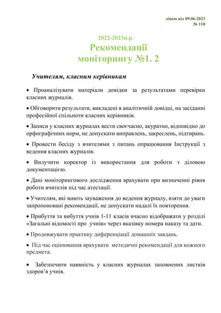 ліцею від 09.06.2023
№ 110
2022-2023н.р.
Рекомендації
моніторингу №1. 2
Учителям, класним керівникам
• Проаналізувати матеріали довідки за результатами перевірки
класних журналів.
• Обговорити результати, викладені в аналітичній довідці, на засіданні
професійної спільноти класних керівників.
• Записи у класних журналах вести своєчасно, акуратно, відповідно до
орфографічних норм, не допускати виправлень, закреслень, підтирань.
• Провести бесіду з вчителями з питань опрацювання Інструкції з
ведення класних журналів.
• Вилучити коректор із використання для роботи з діловою
документацією.
• Дані моніторингового дослідження врахувати при визначенні рівня
роботи вчителів під час атестації.
• Учителям, які мають зауваження до ведення журналу, взяти до уваги
запропоновані рекомендації, не допускати надалі їх повторення.
• Прибуття та вибуття учнів 1-11 класів вчасно відображати у розділі
«Загальні відомості про учнів» через вказівку номера наказу та дати.
• Продовжувати практику диференціації домашніх завдань.
• Під час оцінювання врахувати методичні рекомендації для кожного
предмета.
• Забезпечити наявність у класних журналах заповнених листків
здоров’я учнів.
 