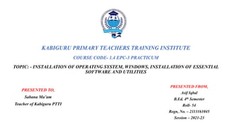 KABIGURU PRIMARY TEACHERS TRAINING INSTITUTE
COURSE CODE- 1.4 EPC-3 PRACTICUM
TOPIC: - INSTALLATION OF OPERATING SYSTEM, WINDOWS, INSTALLATION OF ESSENTIAL
SOFTWARE AND UTILITIES
PRESENTED TO,
Sabana Ma’am
Teacher of Kabiguru PTTI
PRESENTED FROM,
Asif Iqbal
B.Ed. 4th Semester
Roll- 54
Regn, No. – 2113161045
Session – 2021-23
 