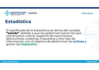 www.pucesi.edu.ec
Estadística
El significado de la Estadística se deriva del vocablo
“estado”, debido a que los gobiernos fueron los que
comenzaron a llevar registros de nacimientos,
defunciones, cosechas, impuestos y otro tipo de
información, con el objetivo de determinar los activos y
gravar los impuestos.
PUCESI SALUD
 
