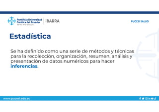 www.pucesi.edu.ec
Estadística
Se ha definido como una serie de métodos y técnicas
para la recolección, organización, resumen, análisis y
presentación de datos numéricos para hacer
inferencias.
PUCESI SALUD
 