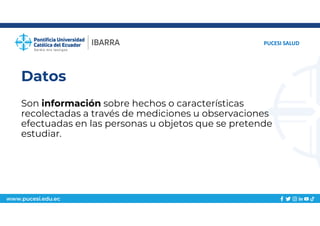 www.pucesi.edu.ec
Datos
Son información sobre hechos o características
recolectadas a través de mediciones u observaciones
efectuadas en las personas u objetos que se pretende
estudiar.
PUCESI SALUD
 