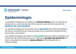 www.pucesi.edu.ec
Epidemiología
La epidemiología se considera la ciencia básica para la medicina
preventiva y una fuente de información para la formulación de
políticas de salud pública.
La epidemiología es el estudio de la aparición de enfermedades y
de otras características relacionadas con la salud en poblaciones
humanas y animales.
Los epidemiólogos estudian la frecuencia de las enfermedades y la
variación de dicha frecuencia en distintos grupos de personas; es
decir, estudian la relación causa-efecto entre exposición y
enfermedad.
PUCESI SALUD
 