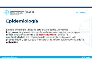 www.pucesi.edu.ec
Epidemiología
La epidemiología utiliza la estadística como un valioso
instrumento, ya que provee de las herramientas necesarias para
tomar decisiones frente a la incertidumbre. Evalúa la
confiabilidad de los resultados de un análisis en términos de
probabilidad, y así ayuda a interpretar la información obtenida de la
población.
PUCESI SALUD
 