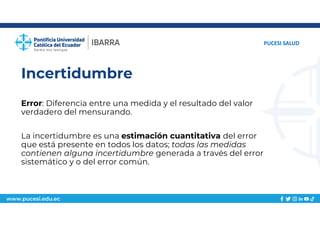 www.pucesi.edu.ec
Incertidumbre
Error: Diferencia entre una medida y el resultado del valor
verdadero del mensurando.
La incertidumbre es una estimación cuantitativa del error
que está presente en todos los datos; todas las medidas
contienen alguna incertidumbre generada a través del error
sistemático y o del error común.
PUCESI SALUD
 
