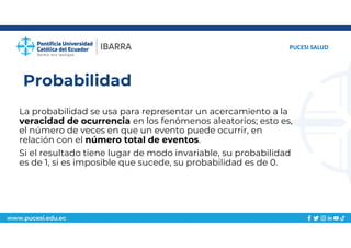 www.pucesi.edu.ec
Probabilidad
La probabilidad se usa para representar un acercamiento a la
veracidad de ocurrencia en los fenómenos aleatorios; esto es,
el número de veces en que un evento puede ocurrir, en
relación con el número total de eventos.
Si el resultado tiene lugar de modo invariable, su probabilidad
es de 1, si es imposible que sucede, su probabilidad es de 0.
PUCESI SALUD
 