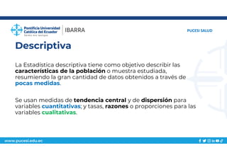 www.pucesi.edu.ec
Descriptiva
PUCESI SALUD
La Estadística descriptiva tiene como objetivo describir las
características de la población o muestra estudiada,
resumiendo la gran cantidad de datos obtenidos a través de
pocas medidas.
Se usan medidas de tendencia central y de dispersión para
variables cuantitativas; y tasas, razones o proporciones para las
variables cualitativas.
 