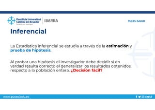 www.pucesi.edu.ec
Inferencial
PUCESI SALUD
La Estadística inferencial se estudia a través de la estimación y
prueba de hipótesis.
Al probar una hipótesis el investigador debe decidir si en
verdad resulta correcto el generalizar los resultados obtenidos
respecto a la población entera. ¿Decisión fácil?
 