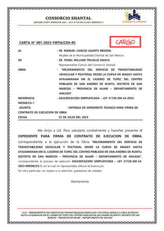 CONSORCIO SHANTAL
ADJUDICACION SIMPLIFICADA – LEY 31728-SM-24-2023-MDSM/CS-1
OBRA: “MEJORAMIENTO DEL SERVICIO DE TRANSITABILIDAD VEHICULAR Y PEATONAL DESDE LA CURVA DE MAGAY
HASTA AYAJAMANAN EM EL CASERIO DE TUPEC DEL CENTRO POBLADO DE SAN ANDRES DE RUNTU, DISTRITO DE SAN
MARCOS – PROVINCIA DE HUARI – DEPARTAMENTO DE ANCASH”
CARGO
CARTA N° 001-2023-YWTA/CSH-RC
AL : SR. MANUEL CARLOS UGARTE MEDINA
Alcalde de la Municipalidad Distrital de San Marcos
DE : SR. YONEL WILLIAM TRUJILLO ANAYA
Representante Común del Consorcio Shantal
OBRA : “MEJORAMIENTO DEL SERVICIO DE TRANSITABILIDAD
VEHICULAR Y PEATONAL DESDE LA CURVA DE MAGAY HASTA
AYAJAMANAN EM EL CASERIO DE TUPEC DEL CENTRO
POBLADO DE SAN ANDRES DE RUNTU, DISTRITO DE SAN
MARCOS – PROVINCIA DE HUARI – DEPARTAMENTO DE
ANCASH”
REFERENCIA : ADJUDICACION SIMPLIFICADA – LEY 31728-SM-24-2023-
MDSM/CS-1
ASUNTO : ENTREGA DE EXPEDIENTE TECNICO PARA FIRMA DE
CONTRATO DE EJECUCION DE OBRA
FECHA : 25 DE JULIO DEL 2023
.
Me dirijo a Ud. Para saludarlo cordialmente y hacerles presente el
EXPEDIENTE PARA FIRMA DE CONTRATO DE EJECUCION DE OBRA,
correspondiente a la ejecución de la Obra: “MEJORAMIENTO DEL SERVICIO DE
TRANSITABILIDAD VEHICULAR Y PEATONAL DESDE LA CURVA DE MAGAY HASTA
AYAJAMANAN EM EL CASERIO DE TUPEC DEL CENTRO POBLADO DE SAN ANDRES DE RUNTU,
DISTRITO DE SAN MARCOS – PROVINCIA DE HUARI – DEPARTAMENTO DE ANCASH”,
correspondiente al proceso de selección ADJUDICACION SIMPLIFICADA – LEY 31728-SM-24-
2023-MDSM/CS-1, en la cual mi representaba obtuvo la buena pro.
Sin otro particular, en espera a su atención, quedamos de ustedes.
Atentamente.
 
