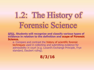SFS1. Students will recognize and classify various types of
evidence in relation to the definition and scope of Forensic
Science.
a. Compare and contrast the history of scientific forensic
techniques used in collecting and submitting evidence for
admissibility in court (e.g. Locard’s Exchange Principle, Frye
standard, Daubert ruling).
8/3/16
 