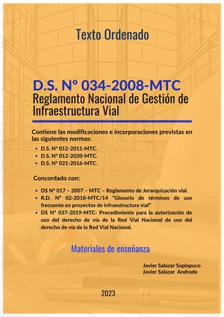 Reglamento Nacional de Gestión de
Infraestructura Vial
Texto Ordenado
Contiene las modificaciones e incorporaciones previstas en
las siguientes normas:
D.S. Nº 012-2011-MTC.
D.S. N° 012-2020-MTC.
D.S. N° 021-2016-MTC.
D.S. Nº 034-2008-MTC
Javier Salazar Soplapuco
Javier Salazar Andrade
2023
Concordado con:
DS Nº 017 – 2007 – MTC – Reglamento de Jerarquización vial.
R.D. Nº 02-2018-MTC/14 “Glosario de términos de uso
frecuente en proyectos de infraestructura vial”
DS Nº 037-2019-MTC- Procedimiento para la autorización de
uso del derecho de vía de la Red Vial Nacional de uso del
derecho de vía de la Red Vial Nacional.
Materiales de enseñanza
 