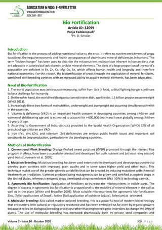 Volume 2 - Issue 10 - October 2020 300 | P a g e
Bio Fortification
Article ID: 32099
Pooja Yaddanapudi1
1
Ph. D. Scholar.
Introduction
Bio fortification is the process of adding nutritional value to the crop. It refers to nutrient enrichment of crops
to address the negative economic and health consequences of vitamin and mineral deficiencies in humans. The
term “hidden hunger” has been used to describe the micronutrient malnutrition inherent in human diets that
are adequate in calories but lack vitamins and/or mineral elements. The diets of a large proportion of the world’s
population are deﬁcient in Fe, Zn, Ca, Mg, Cu, Se, which affects human health and longevity and therefore
national economies. For this reason, the biofortiﬁcation of crops through the application of mineral fertilizers,
combined with breeding varieties with an increased ability to acquire mineral elements, has been advocated.
Need of Bio-Fortification
1. The world population was continuously increasing; suffer from lack of food, so that fighting hunger continues
to be a challenge for humanity.
2. On the other hand, the world health organisation estimates that, worldwide, 1.5 billion people are overweight
(WHO 2011).
3. Increasingly these two forms of malnutrition, underweight and overweight are occurring simultaneously with
in the countries.
4. Vitamin A deficiency (VAD) is an important health concern in developing countries among children and
women of childbearing age and is estimated to account for > 600,000 deaths each year globally among children
<5 years of age.
5. According to Government of India statistics provided to the World Health Organization (WHO) 62% of all
preschool-age children are VAD.
6. Iron (Fe), zinc (Zn), and selenium (Se) deficiencies are serious public health issues and important soil
constraints to crop production, particularly in the developing countries.
Methods of Biofortification
1. Conventional Plant Breeding: Orange-fleshed sweet potatoes (OFSP) promoted through the Harvest Plus
program in Africa, have been successfully selected and developed for both nutrient and (at least rainy season)
yield traits (Unnevehr et al. 2007).
2. Mutation Breeding: Mutation breeding has been used extensively in developed and developing countries to
develop grain varieties with improved grain quality and in some cases higher yield and other traits. This
technique makes use of the greater genetic variability that can be created by inducing mutations with chemical
treatments or irradiation. Varieties produced using mutagenesis can be grown and certified as organic crops in
the United States, whereas transgenic crops developed using recombinant DNA (rDNA) technology cannot.
3. Agronomic Bio fortification: Application of fertilizers to increase the micronutrients in edible parts. The
degree of success in agronomic bio fortification is proportional to the mobility of mineral element in the soil as
well as in the plant (White and Broadley 2003). Most suitable micronutrients for agronomic bio fortification
Zinc, (foliar applications of Znso4), Iodine (Soil application of iodide or iodate), Selenium(as selenate).
4. Molecular Breeding: Also called marker-assisted breeding, this is a powerful tool of modern biotechnology
that encounters little cultural or regulatory resistance and has been embraced so far even by organic growers
because it relies on biological breeding processes rather than engineered gene insertions to change the DNA of
plants. The use of molecular breeding has increased dramatically both by private seed companies and
 