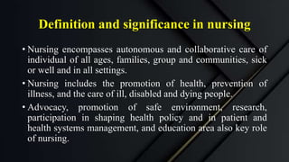 Definition and significance in nursing
• Nursing encompasses autonomous and collaborative care of
individual of all ages, families, group and communities, sick
or well and in all settings.
• Nursing includes the promotion of health, prevention of
illness, and the care of ill, disabled and dying people.
• Advocacy, promotion of safe environment, research,
participation in shaping health policy and in patient and
health systems management, and education area also key role
of nursing.
 