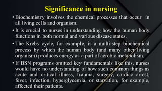 Significance in nursing
• Biochemistry involves the chemical processes that occur in
all living cells and organism.
• It is crucial to nurses in understanding how the human body
functions in both normal and various disease states.
• The Krebs cycle, for example, is a multi-step biochemical
process by which the human body (and many other living
organism) produces energy as a part of aerobic metabolism.
• If BSN programs omitted key fundamentals like this, nurses
would have no understanding of how such common things as
acute and critical illness, trauma, surgery, cardiac arrest,
fever, infection, hyperglycemia, or starvation, for example,
affected their patients.
 
