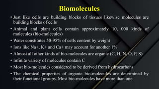 Biomolecules
• Just like cells are building blocks of tissues likewise molecules are
building blocks of cells
• Animal and plant cells contain approximately 10, 000 kinds of
molecules (bio-molecules)
• Water constitutes 50-95% of cells content by weight
• Ions like Na+, K+ and Ca+ may account for another 1%
• Almost all other kinds of bio-molecules are organic (C, H, N, O, P, S)
• Infinite variety of molecules contain C
• Most bio-molecules considered to be derived from hydrocarbons
• The chemical properties of organic bio-molecules are determined by
their functional groups. Most bio-molecules have more than one
 