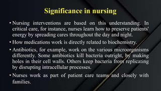 Significance in nursing
• Nursing interventions are based on this understanding. In
critical care, for instance, nurses learn how to preserve patients'
energy by spreading cares throughout the day and night.
• How medications work is directly related to biochemistry.
• Antibiotics, for example, work on the various microorganisms
differently. Some antibiotics kill bacteria outright, by making
holes in their cell walls. Others keep bacteria from replicating
by disrupting intracellular processes.
• Nurses work as part of patient care teams and closely with
families.
 