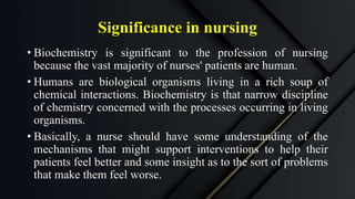 Significance in nursing
• Biochemistry is significant to the profession of nursing
because the vast majority of nurses' patients are human.
• Humans are biological organisms living in a rich soup of
chemical interactions. Biochemistry is that narrow discipline
of chemistry concerned with the processes occurring in living
organisms.
• Basically, a nurse should have some understanding of the
mechanisms that might support interventions to help their
patients feel better and some insight as to the sort of problems
that make them feel worse.
 