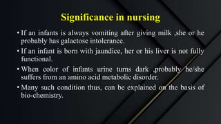Significance in nursing
• If an infants is always vomiting after giving milk ,she or he
probably has galactose intolerance.
• If an infant is born with jaundice, her or his liver is not fully
functional.
• When color of infants urine turns dark ,probably he/she
suffers from an amino acid metabolic disorder.
• Many such condition thus, can be explained on the basis of
bio-chemistry.
 