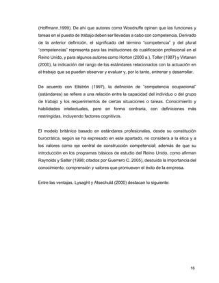 16
(Hoffmann,1999). De ahí que autores como Woodruffe opinen que las funciones y
tareas en el puesto de trabajo deben ser llevadas a cabo con competencia. Derivado
de la anterior definición, el significado del término “competencia” y del plural
“competencias” representa para las instituciones de cualificación profesional en el
Reino Unido, y para algunos autores como Horton (2000 a ), Toller (1987) y Virtanen
(2000), la indicación del rango de los estándares relacionados con la actuación en
el trabajo que se pueden observar y evaluar y, por lo tanto, entrenar y desarrollar.
De acuerdo con Ellströn (1997), la definición de “competencia ocupacional”
(estándares) se refiere a una relación entre la capacidad del individuo o del grupo
de trabajo y los requerimientos de ciertas situaciones o tareas. Conocimiento y
habilidades intelectuales, pero en forma contraria, con definiciones más
restringidas, incluyendo factores cognitivos.
El modelo británico basado en estándares profesionales, desde su constitución
burocrática, según se ha expresado en este apartado, no considera a la ética y a
los valores como eje central de construcción competencial; además de que su
introducción en los programas básicos de estudio del Reino Unido, como afirman
Raynolds y Salter (1998; citados por Guerrero C. 2005), descuida la importancia del
conocimiento, comprensión y valores que promueven el éxito de la empresa.
Entre las ventajas, Lysaght y Atsechuld (2000) destacan lo siguiente:
 