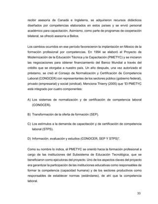 33
recibir asesoría de Canadá e Inglaterra, se adquirieron recursos didácticos
diseñados por competencias elaborados en estos países y se envió personal
académico para capacitación. Asimismo, como parte de programas de cooperación
bilateral, se ofreció asesoría a Belice.
Los cambios ocurridos en ese período favorecieron la implantación en México de la
formación profesional por competencias. En 1994 se elaboró el Proyecto de
Modernización de la Educación Técnica y la Capacitación (PMETYC) y se iniciaron
las negociaciones para obtener financiamiento del Banco Mundial a través del
crédito que se otorgaba a nuestro país. Un año después, una vez autorizado el
préstamo, se creó el Consejo de Normalización y Certificación de Competencia
Laboral (CONOCER) con representantes de los sectores público (gobierno federal),
privado (empresarial) y social (sindical). Menciona Thierry (2005) que “El PMETYC
está integrado por cuatro componentes:
A) Los sistemas de normalización y de certificación de competencia laboral
(CONOCER).
B) Transformación de la oferta de formación (SEP).
C) Los estímulos a la demanda de capacitación y de certificación de competencia
laboral (STPS).
D) Información, evaluación y estudios (CONOCER, SEP Y STPS)”.
Como su nombre lo indica, el PMETYC se orientó hacia la formación profesional a
cargo de las instituciones del Subsistema de Educación Tecnológica, que se
beneficiaron como ejecutoras del proyecto. Uno de los aspectos claves del proyecto
era garantizar la participación de las instituciones educativas como responsables de
formar la competencia (capacidad humana) y de los sectores productivos como
responsables de establecer normas (estándares), de ahí que la competencia
laboral.
 