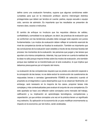 40
define como una evaluación formativa, supone que algunas condiciones estén
cumplidas para que en la interacción profesor- alumno intervengan distintos
protagonistas que deben ser tenidos en cuenta: padres, equipo escuela o equipo
ciclo, servicio de admisión. Es importante que los resultados se presenten de
manera clara, exacta e instructiva.
El cambio de enfoque no involucra que los requisitos clásicos de validez,
confiabilidad y comodidad no se apliquen; es decir, las practicas de evaluación que
se conformen con las tendencias actuales debe conjugar este aspecto con juicios
fundamentados. Los modos de evaluación deben reflejar el contenido esencial de
nivel de competencia donde se focaliza la evaluación. También es importante que
las conclusiones de la evaluación sean estables a través de las diversas facetas del
proceso: los momentos de la evaluación, las personas que juzgan y las tareas que
apuntan a la misma competencia. Además, hay que tomar en cuenta la realidad de
la clase no sólo porque impone límites sobre los modos de evaluación, sino también
porque esa realidad se ve transformada por el acto evaluativo, lo que implica que
debamos preocuparnos por el impacto del mismo.
La evaluación de las competencias requiere que se preste una atención especial a
la concepción de las tareas; no se debe excluir la construcción de cuestionarios de
respuestas breves o cerradas (generalmente ITEMES de selección) cuando el
propósito es el diagnóstico o para desempeños que no se observan fácilmente; sin
embargo, será necesario en la mayoría de los casos, proponer tareas más
complejas y más contextualizadas para evaluar el conjunto de una competencia. En
este apartado se hace una reflexión sobre conceptos como mercado del trabajo,
calificación y su implicación en aprendizajes tecnológicos, competencias y
capacitación, ya que ambos conceptos una vez en la práctica tienen un significado
muy estrecho. Su aplicación en la economía de un país modifican enormemente su
impacto en la economía; por tal motivo, serán analizadas.
 