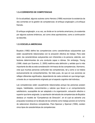 7
1.3.4 CORRIENTES DE COMPETENCIAS
En la actualidad, algunos autores como Herranz (1999) reconocen la existencia de
dos corrientes en la gestión de competencias: el enfoque anglosajón y el enfoque
francés.
El enfoque anglosajón, a su vez, se divide en la corriente americana y la sostenida
por algunos autores británicos, así como otras aportaciones, como a continuación
se describe.
1.3.5 ESCUELA AMERICANA
Boyatzis (1982) define las competencias como características subyacentes que
están causalmente relacionadas con la actuación efectiva de trabajo. Para este
autor, las características subyacentes son inherentes a la persona; además, son
factores determinantes de una conducta capaz e idónea. Sin embargo, Yeung
(1996; citado por Guerrero, C. 2005) reafirma esta definición y señala que lo más
importante de ella es esta consideración intrínseca de las competencias. Asimismo,
cree que muchas personas confunden las competencias, tal y como si se tratara
exclusivamente de comportamientos. Se trata pues, de que en sus acciones se
reflejen diferentes significados, dependiendo de cada contexto en que tenga lugar,
a través de un razonamiento originado por el aspecto cognitivo del individuo.
Las competencias están causalmente relacionadas porque las personas poseen
rasgos, habilidades, conocimientos y valores que llevan a un comportamiento
satisfactorio, susceptible de ser adaptado a la organización, actuación efectiva o
superior que tiene asignada. La aportación del estudio de competencias de Boyatzis
destaca un modelo de “Competencia de Dirección”, en el cual se advierte una
propuesta novedosa en la década de los ochenta como trabajo pionero en la forma
de seleccionar directivos competentes. Para Spencer y Spencer (1994), existen
cinco tipos de características de competencias:
 