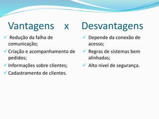Vantagens x Desvantagens
 Redução da falha de
comunicação;
 Criação e acompanhamento de
pedidos;
 Informações sobre clientes;
 Cadastramento de clientes.
 Depende da conexão de
acesso;
 Regras de sistemas bem
alinhadas;
 Alto nível de segurança.
 