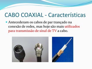 CABO COAXIAL - Características
 Antecederam os cabos de par trançado na
conexão de redes, mas hoje são mais utilizados
para transmissão de sinal de TV a cabo.
 