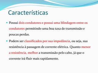 Características
 Possui dois condutores e possui uma blindagem entre os
condutores permitindo uma boa taxa de transmissão e
poucas perdas.
 Podem ser classificados por sua impedância, ou seja, sua
resistência à passagem de corrente elétrica. Quanto menor
a resistência, melhor a transmissão pelo cabo, já que o
corrente irá fluir mais rapidamente.
 