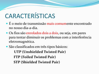 CARACTERÍSTICAS
 É o meio de transmissão mais comumente encontrado
no nosso dia-a-dia.
 Os fios são enrolados dois a dois, ou seja, em pares
para tentar diminuir os problemas com a interferência
eletromagnética.
 São classificados em três tipos básicos:
UTP (Unshielded Twisted Pair)
FTP (Foiled Twisted Pair)
STP (Shielded Twisted Pair)
 